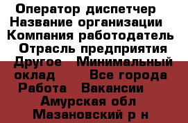 Оператор-диспетчер › Название организации ­ Компания-работодатель › Отрасль предприятия ­ Другое › Минимальный оклад ­ 1 - Все города Работа » Вакансии   . Амурская обл.,Мазановский р-н